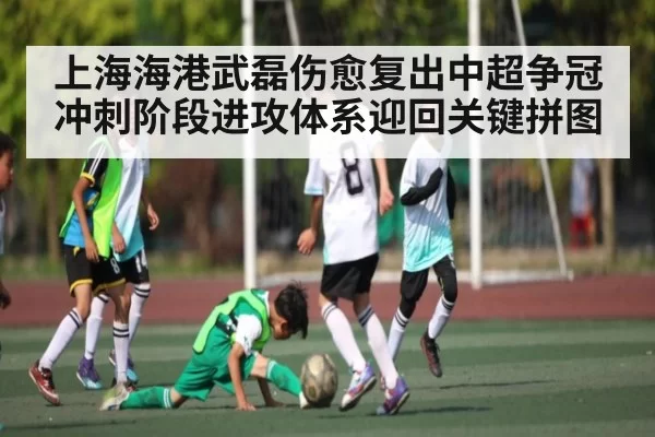 上海海港武磊伤愈复出中超争冠冲刺阶段进攻体系迎回关键拼图